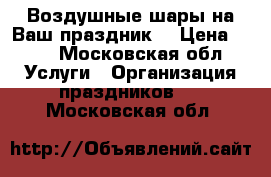 Воздушные шары на Ваш праздник. › Цена ­ 40 - Московская обл. Услуги » Организация праздников   . Московская обл.